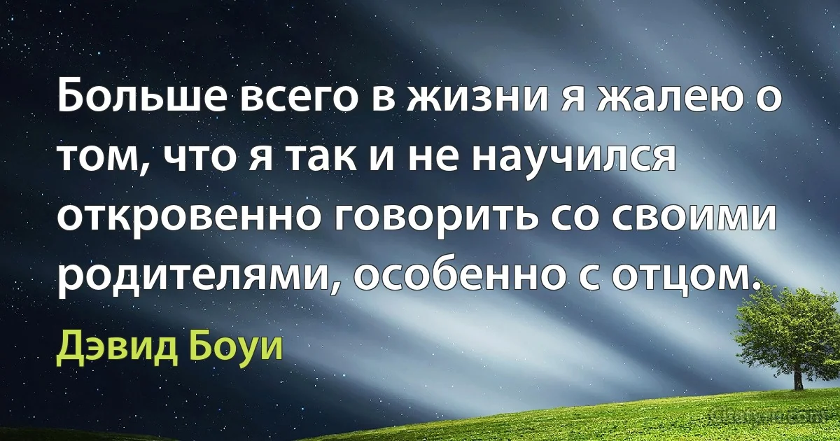 Больше всего в жизни я жалею о том, что я так и не научился откровенно говорить со своими родителями, особенно с отцом. (Дэвид Боуи)