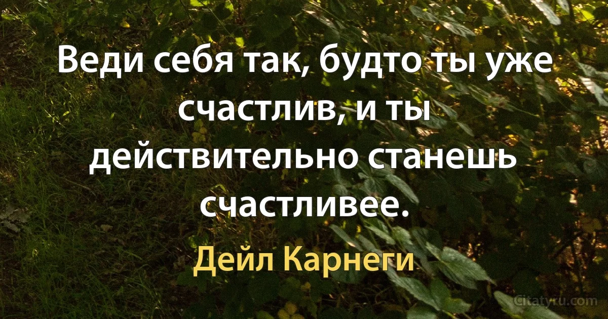 Веди себя так, будто ты уже счастлив, и ты действительно станешь счастливее. (Дейл Карнеги)