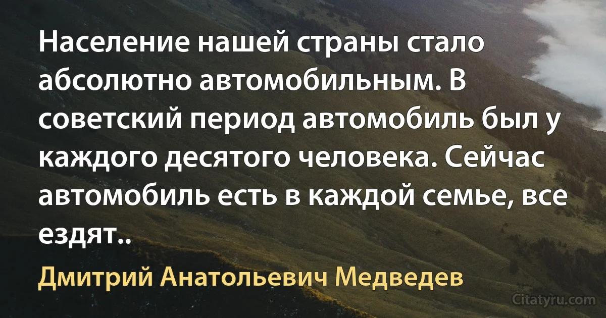 Население нашей страны стало абсолютно автомобильным. В советский период автомобиль был у каждого десятого человека. Сейчас автомобиль есть в каждой семье, все ездят.. (Дмитрий Анатольевич Медведев)