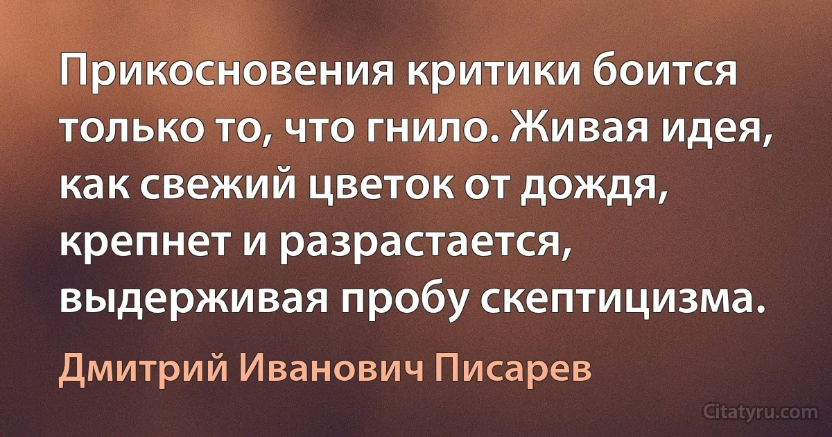 Прикосновения критики боится только то, что гнило. Живая идея, как свежий цветок от дождя, крепнет и разрастается, выдерживая пробу скептицизма. (Дмитрий Иванович Писарев)