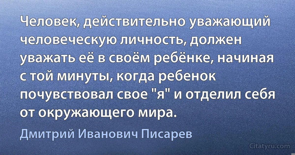 Человек, действительно уважающий человеческую личность, должен уважать её в своём ребёнке, начиная с той минуты, когда ребенок почувствовал свое "я" и отделил себя от окружающего мира. (Дмитрий Иванович Писарев)