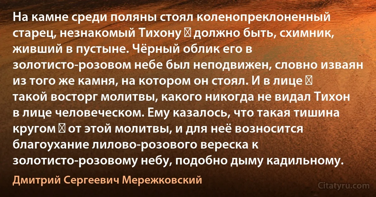 На камне среди поляны стоял коленопреклоненный старец, незнакомый Тихону ― должно быть, схимник, живший в пустыне. Чёрный облик его в золотисто-розовом небе был неподвижен, словно изваян из того же камня, на котором он стоял. И в лице ― такой восторг молитвы, какого никогда не видал Тихон в лице человеческом. Ему казалось, что такая тишина кругом ― от этой молитвы, и для неё возносится благоухание лилово-розового вереска к золотисто-розовому небу, подобно дыму кадильному. (Дмитрий Сергеевич Мережковский)