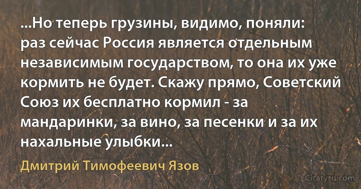 ...Но теперь грузины, видимо, поняли: раз сейчас Россия является отдельным независимым государством, то она их уже кормить не будет. Скажу прямо, Советский Союз их бесплатно кормил - за мандаринки, за вино, за песенки и за их нахальные улыбки... (Дмитрий Тимофеевич Язов)