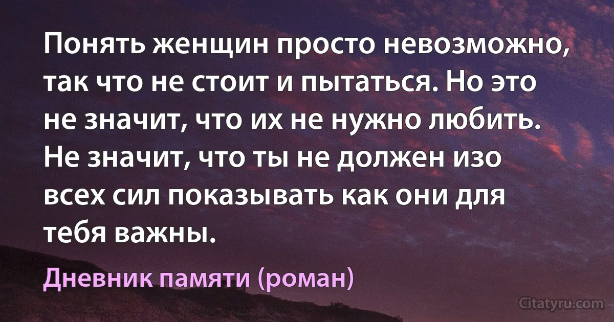 Понять женщин просто невозможно, так что не стоит и пытаться. Но это не значит, что их не нужно любить. Не значит, что ты не должен изо всех сил показывать как они для тебя важны. (Дневник памяти (роман))