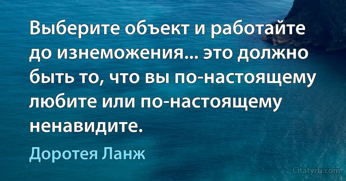 Выберите объект и работайте до изнеможения... это должно быть то, что вы по-настоящему любите или по-настоящему ненавидите. (Доротея Ланж)