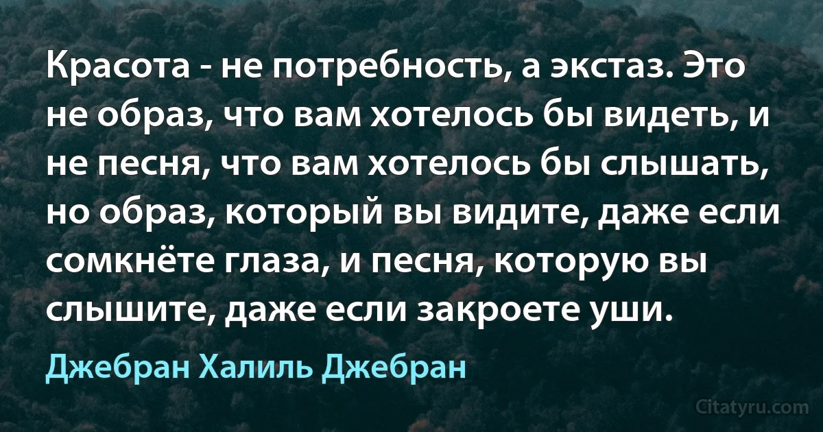 Красота - не потребность, а экстаз. Это не образ, что вам хотелось бы видеть, и не песня, что вам хотелось бы слышать, но образ, который вы видите, даже если сомкнёте глаза, и песня, которую вы слышите, даже если закроете уши. (Джебран Халиль Джебран)