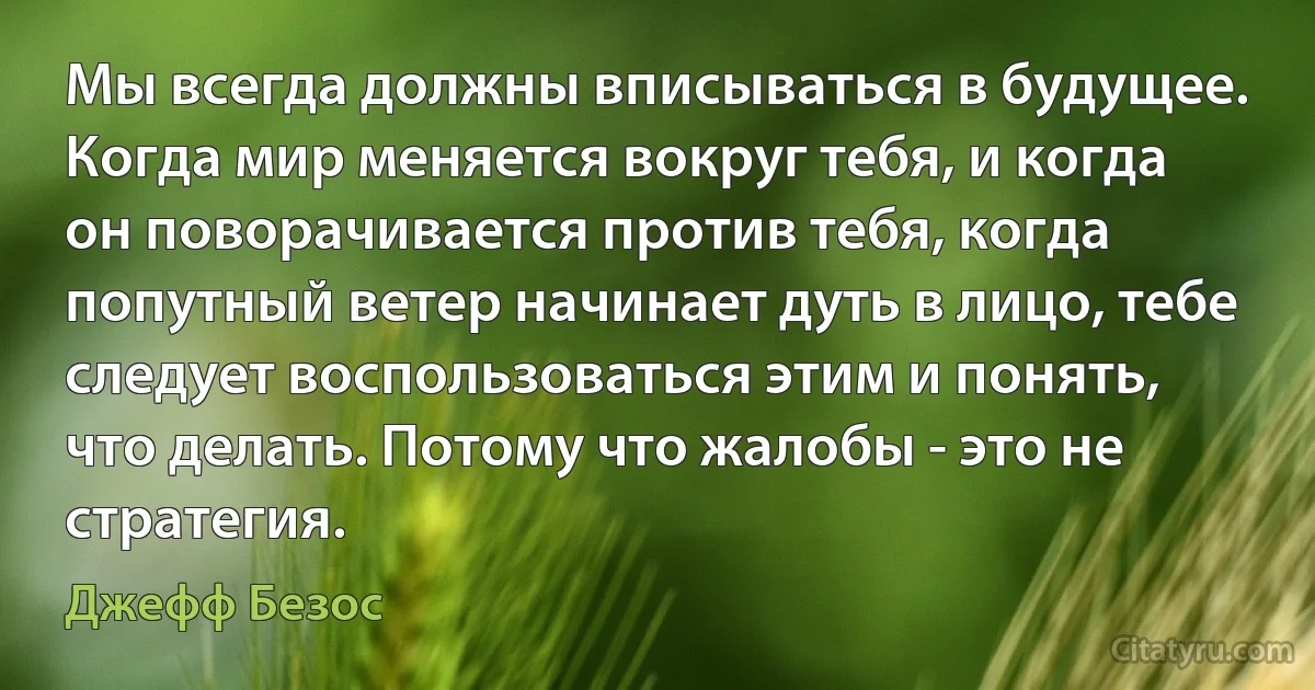 Мы всегда должны вписываться в будущее. Когда мир меняется вокруг тебя, и когда он поворачивается против тебя, когда попутный ветер начинает дуть в лицо, тебе следует воспользоваться этим и понять, что делать. Потому что жалобы - это не стратегия. (Джефф Безос)