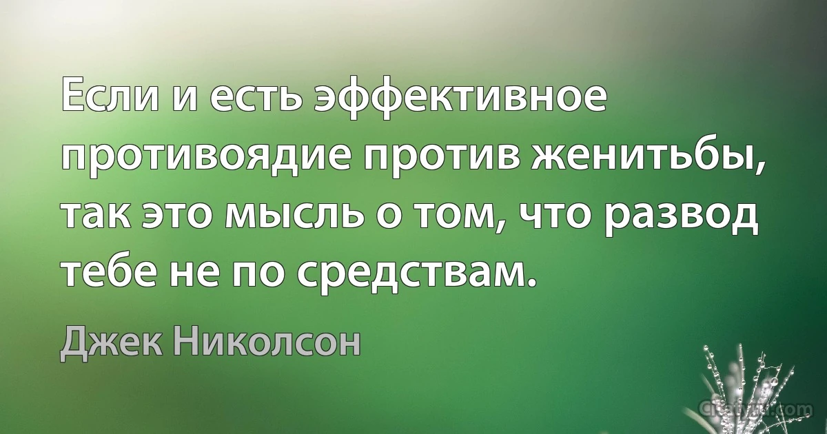 Если и есть эффективное противоядие против женитьбы, так это мысль о том, что развод тебе не по средствам. (Джек Николсон)