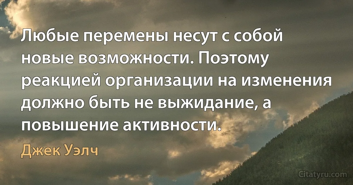 Любые перемены несут с собой новые возможности. Поэтому реакцией организации на изменения должно быть не выжидание, а повышение активности. (Джек Уэлч)