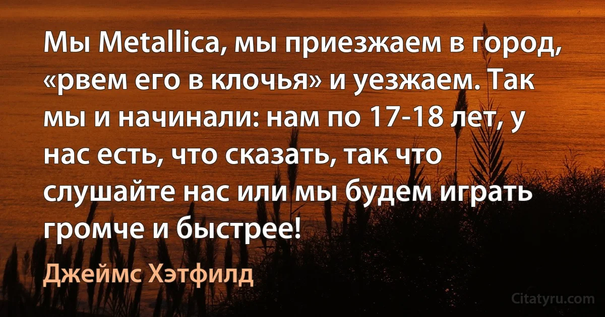 Мы Metallica, мы приезжаем в город, «рвем его в клочья» и уезжаем. Так мы и начинали: нам по 17-18 лет, у нас есть, что сказать, так что слушайте нас или мы будем играть громче и быстрее! (Джеймс Хэтфилд)