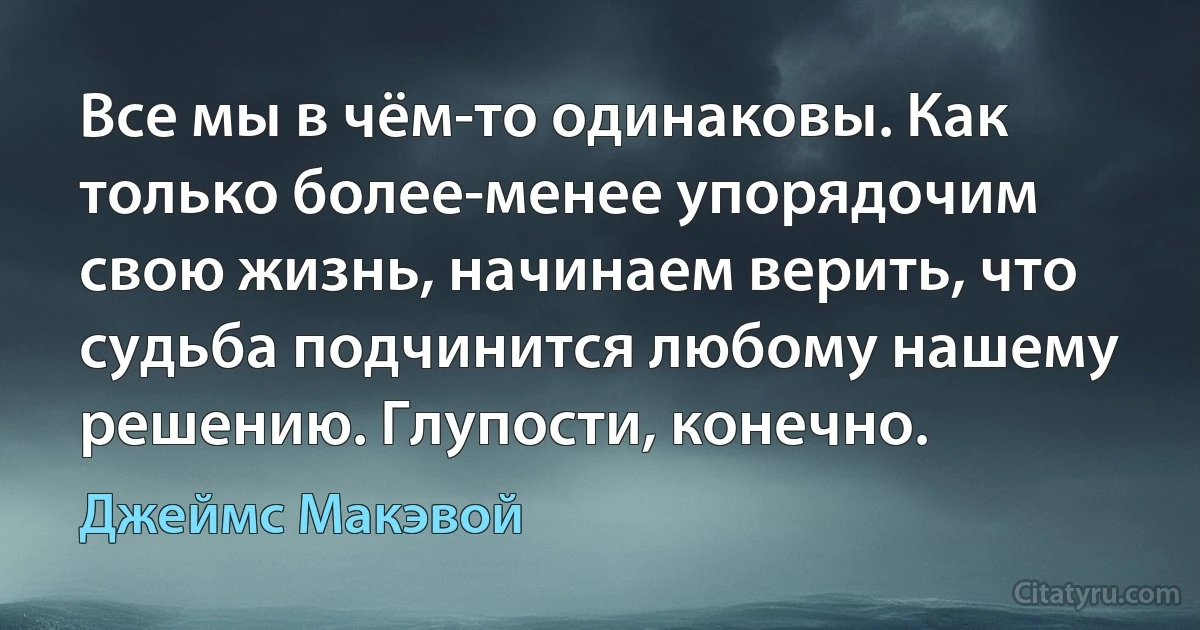 Все мы в чём-то одинаковы. Как только более-менее упорядочим свою жизнь, начинаем верить, что судьба подчинится любому нашему решению. Глупости, конечно. (Джеймс Макэвой)