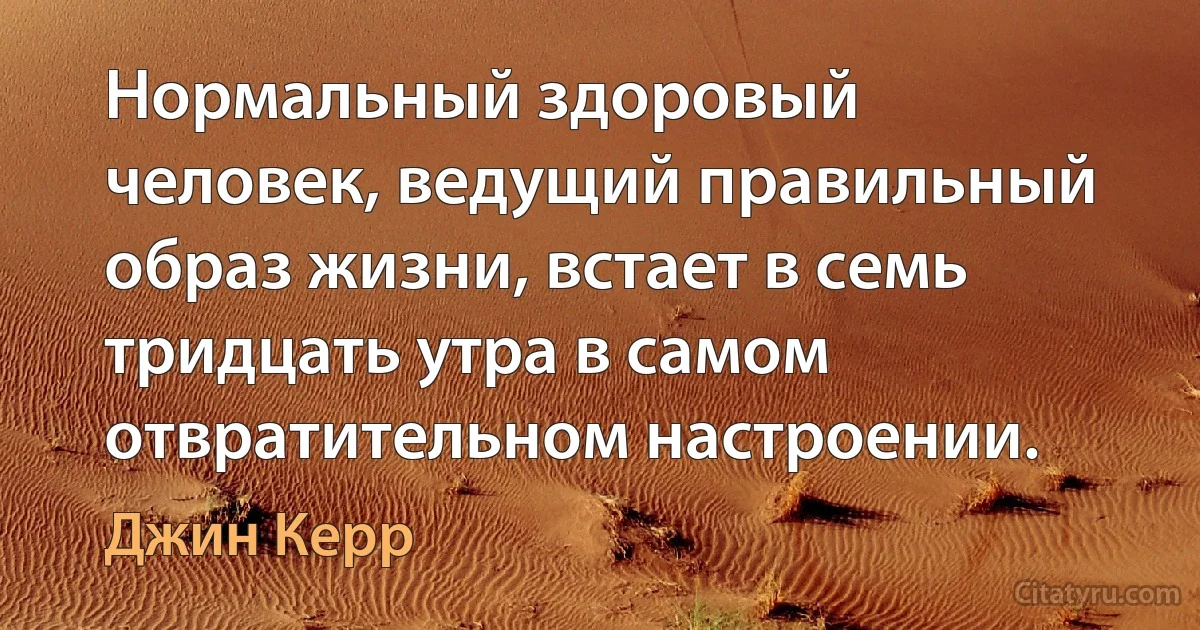 Нормальный здоровый человек, ведущий правильный образ жизни, встает в семь тридцать утра в самом отвратительном настроении. (Джин Керр)