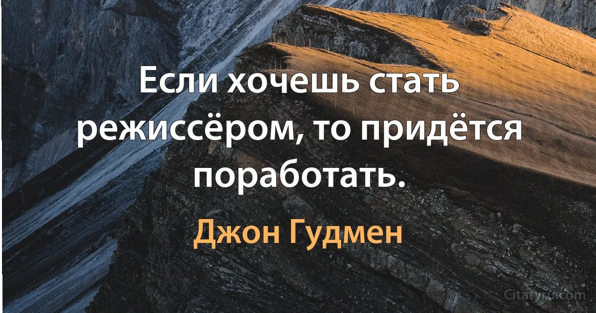 Если хочешь стать режиссёром, то придётся поработать. (Джон Гудмен)