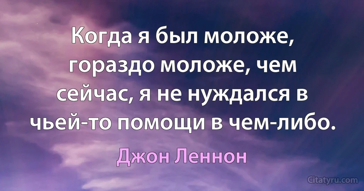 Когда я был моложе, гораздо моложе, чем сейчас, я не нуждался в чьей-то помощи в чем-либо. (Джон Леннон)