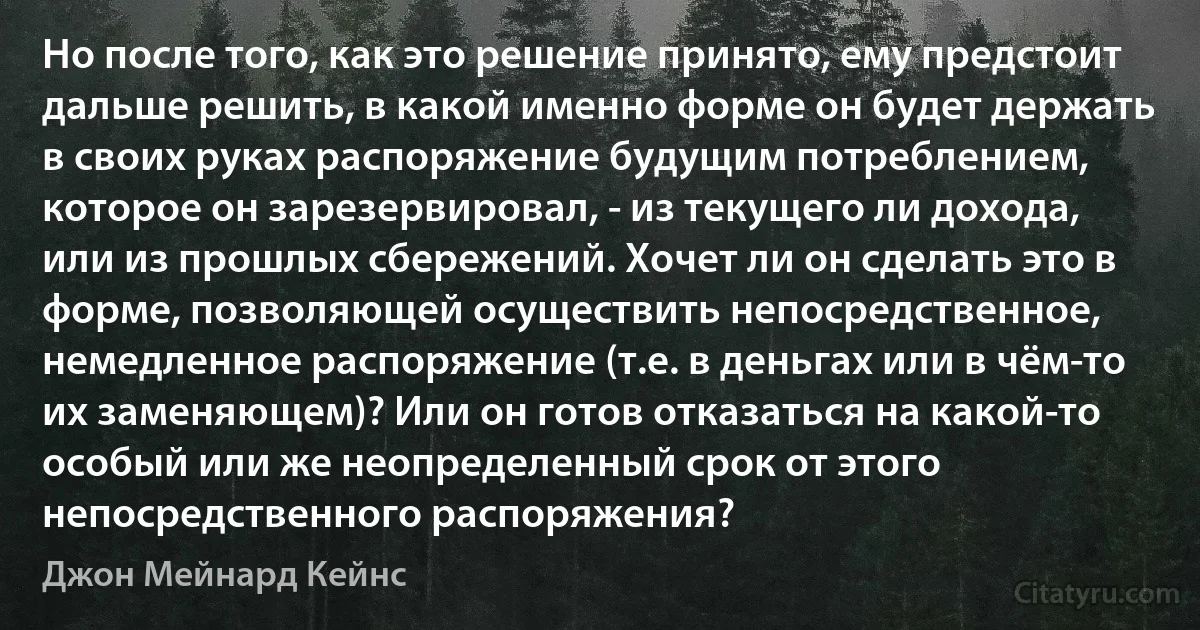 Но после того, как это решение принято, ему предстоит дальше решить, в какой именно форме он будет держать в своих руках распоряжение будущим потреблением, которое он зарезервировал, - из текущего ли дохода, или из прошлых сбережений. Хочет ли он сделать это в форме, позволяющей осуществить непосредственное, немедленное распоряжение (т.е. в деньгах или в чём-то их заменяющем)? Или он готов отказаться на какой-то особый или же неопределенный срок от этого непосредственного распоряжения? (Джон Мейнард Кейнс)