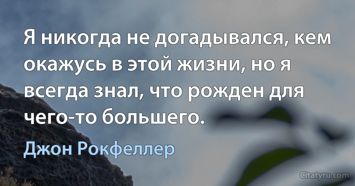 Я никогда не догадывался, кем окажусь в этой жизни, но я всегда знал, что рожден для чего-то большего. (Джон Рокфеллер)