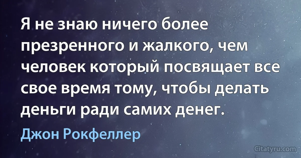 Я не знаю ничего более презренного и жалкого, чем человек который посвящает все свое время тому, чтобы делать деньги ради самих денег. (Джон Рокфеллер)