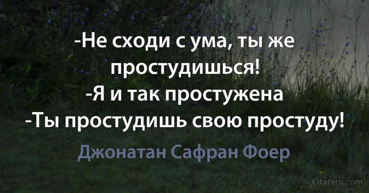 -Не сходи с ума, ты же простудишься!
-Я и так простужена
-Ты простудишь свою простуду! (Джонатан Сафран Фоер)