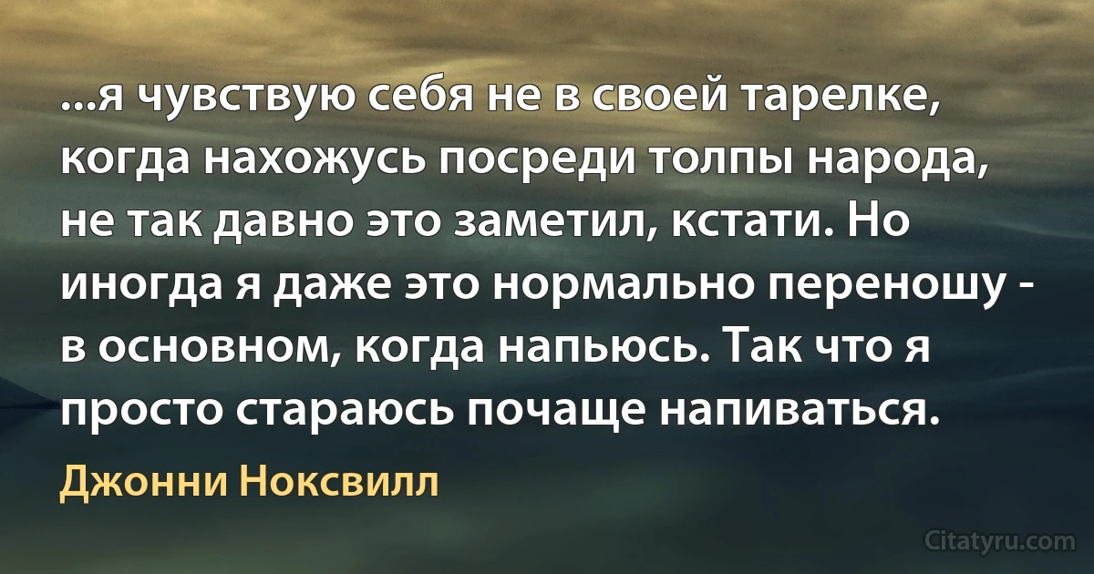 ...я чувствую себя не в своей тарелке, когда нахожусь посреди толпы народа, не так давно это заметил, кстати. Но иногда я даже это нормально переношу - в основном, когда напьюсь. Так что я просто стараюсь почаще напиваться. (Джонни Ноксвилл)