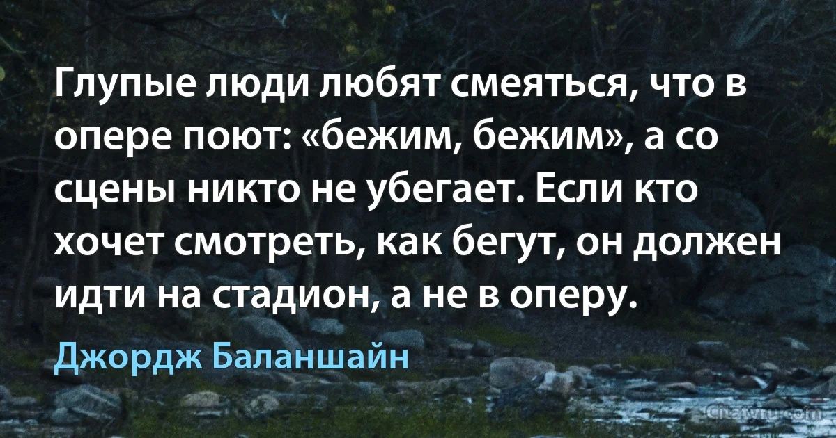 Глупые люди любят смеяться, что в опере поют: «бежим, бежим», а со сцены никто не убегает. Если кто хочет смотреть, как бегут, он должен идти на стадион, а не в оперу. (Джордж Баланшайн)