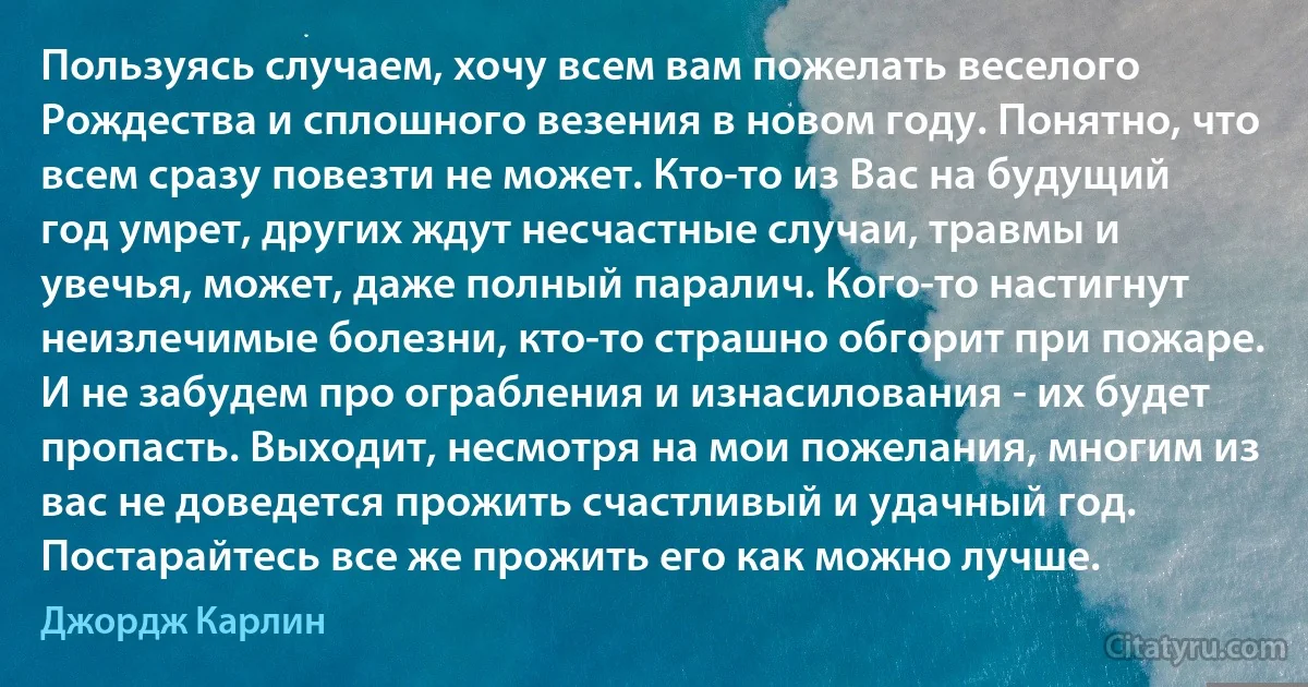 Пользуясь случаем, хочу всем вам пожелать веселого Рождества и сплошного везения в новом году. Понятно, что всем сразу повезти не может. Кто-то из Вас на будущий год умрет, других ждут несчастные случаи, травмы и увечья, может, даже полный паралич. Кого-то настигнут неизлечимые болезни, кто-то страшно обгорит при пожаре. И не забудем про ограбления и изнасилования - их будет пропасть. Выходит, несмотря на мои пожелания, многим из вас не доведется прожить счастливый и удачный год. Постарайтесь все же прожить его как можно лучше. (Джордж Карлин)