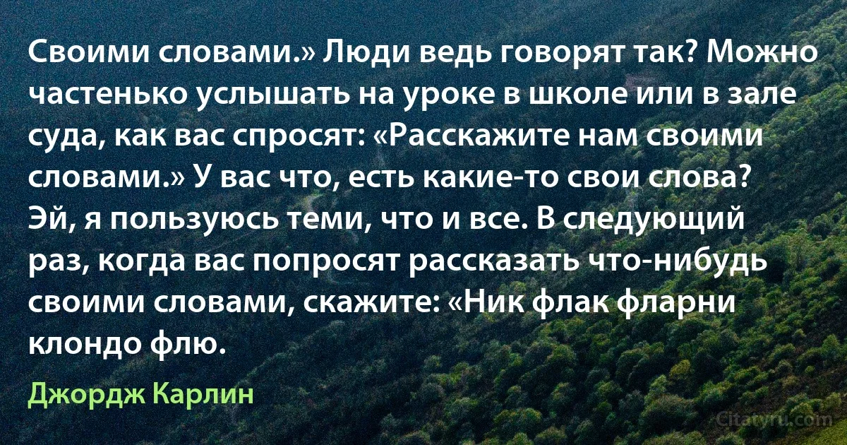 Своими словами.» Люди ведь говорят так? Можно частенько услышать на уроке в школе или в зале суда, как вас спросят: «Расскажите нам своими словами.» У вас что, есть какие-то свои слова? Эй, я пользуюсь теми, что и все. В следующий раз, когда вас попросят рассказать что-нибудь своими словами, скажите: «Ник флак фларни клондо флю. (Джордж Карлин)