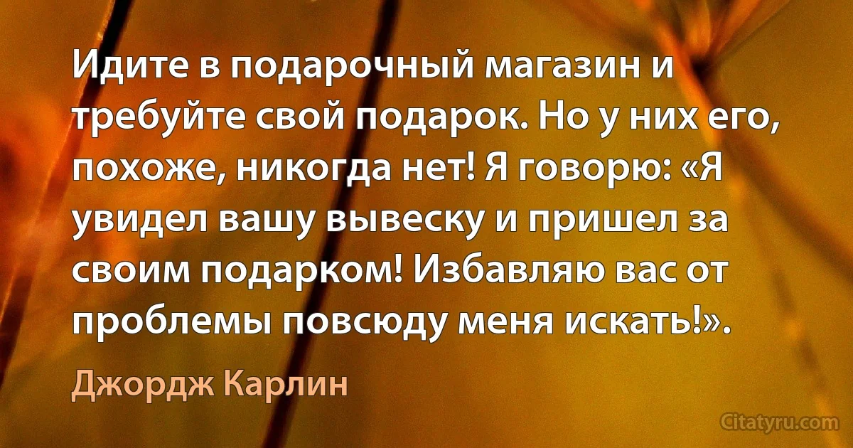 Идите в подарочный магазин и требуйте свой подарок. Но у них его, похоже, никогда нет! Я говорю: «Я увидел вашу вывеску и пришел за своим подарком! Избавляю вас от проблемы повсюду меня искать!». (Джордж Карлин)