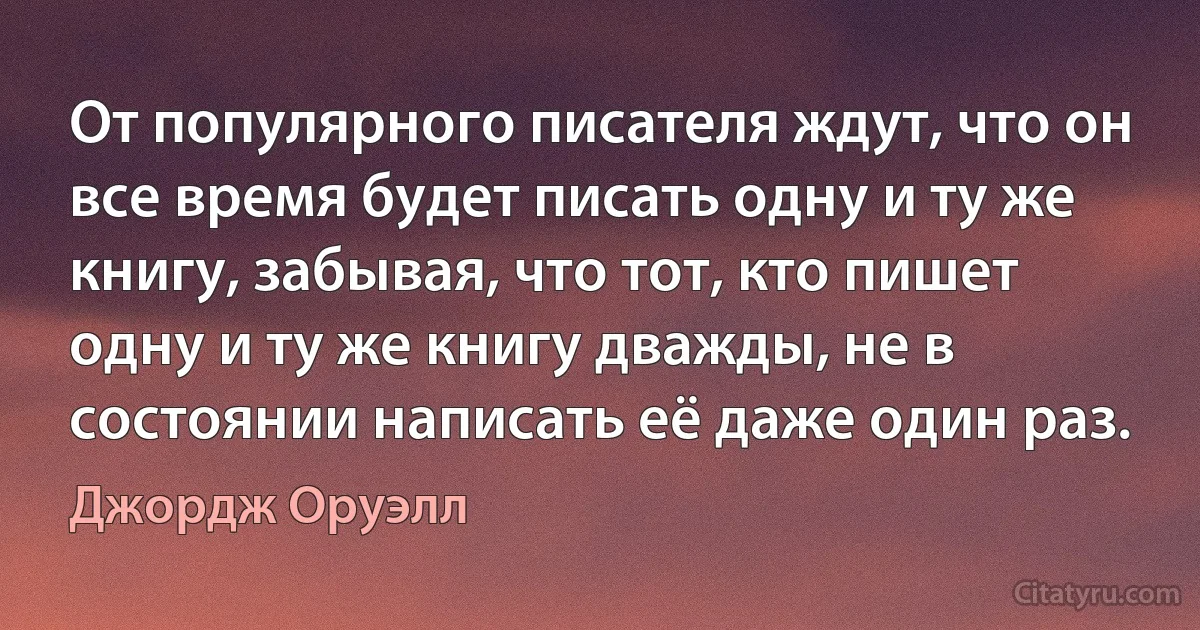 От популярного писателя ждут, что он все время будет писать одну и ту же книгу, забывая, что тот, кто пишет одну и ту же книгу дважды, не в состоянии написать её даже один раз. (Джордж Оруэлл)