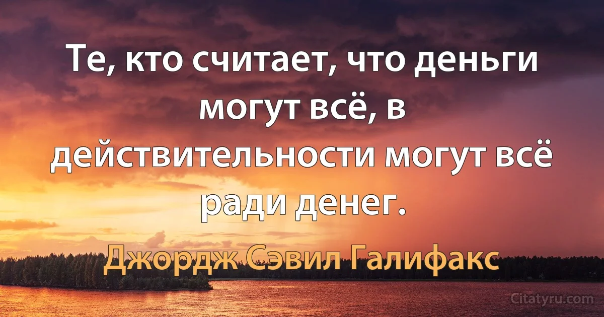 Те, кто считает, что деньги могут всё, в действительности могут всё ради денег. (Джордж Сэвил Галифакс)