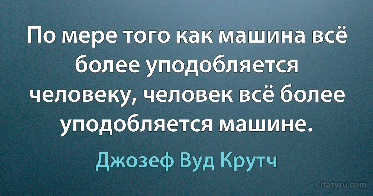 По мере того как машина всё более уподобляется человеку, человек всё более уподобляется машине. (Джозеф Вуд Крутч)