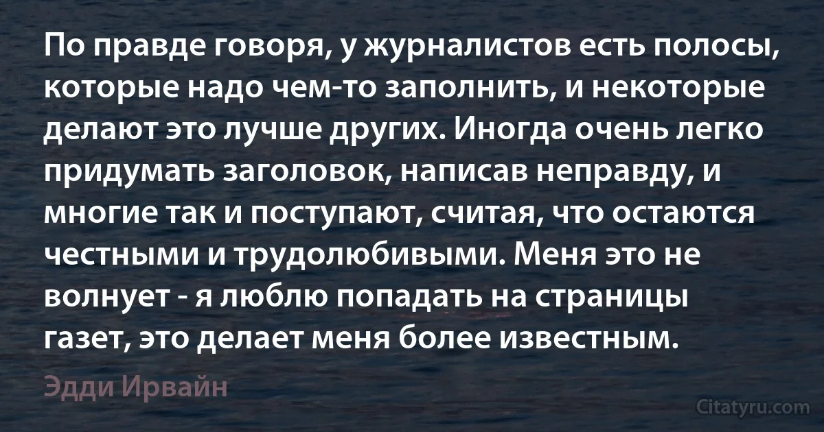 По правде говоря, у журналистов есть полосы, которые надо чем-то заполнить, и некоторые делают это лучше других. Иногда очень легко придумать заголовок, написав неправду, и многие так и поступают, считая, что остаются честными и трудолюбивыми. Меня это не волнует - я люблю попадать на страницы газет, это делает меня более известным. (Эдди Ирвайн)