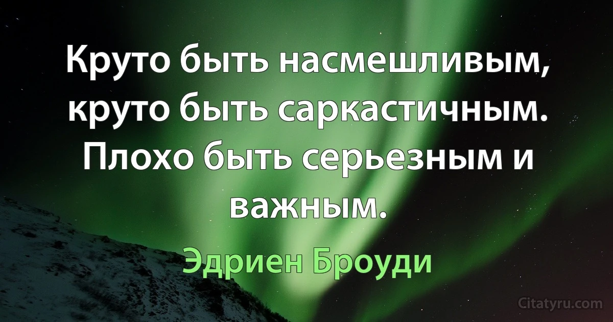 Круто быть насмешливым, круто быть саркастичным. Плохо быть серьезным и важным. (Эдриен Броуди)