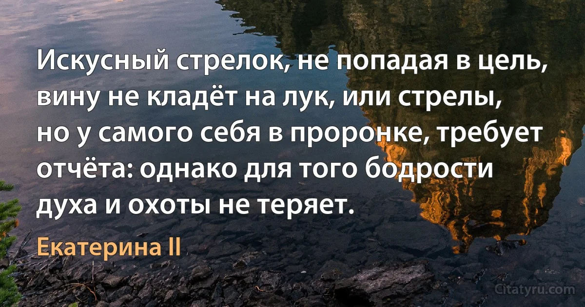 Искусный стрелок, не попадая в цель, вину не кладёт на лук, или стрелы, но у самого себя в проронке, требует отчёта: однако для того бодрости духа и охоты не теряет. (Екатерина II)