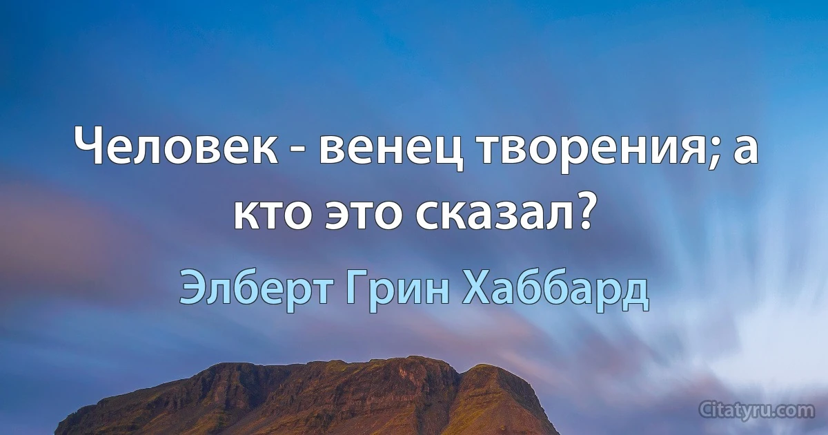 Человек - венец творения; а кто это сказал? (Элберт Грин Хаббард)