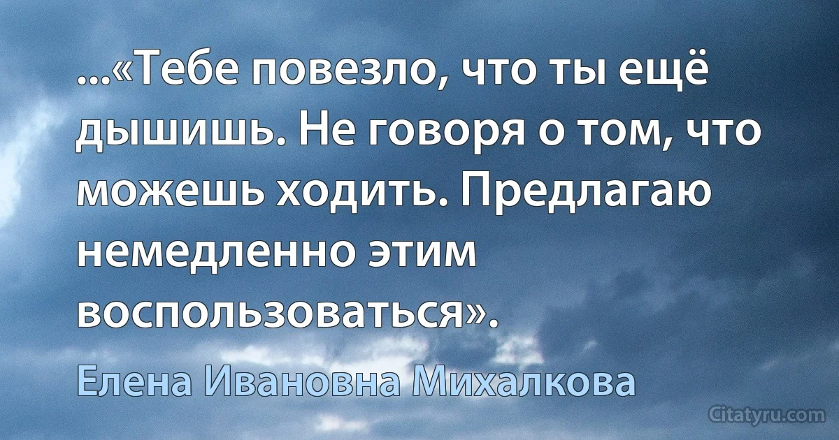 ...«Тебе повезло, что ты ещё дышишь. Не говоря о том, что можешь ходить. Предлагаю немедленно этим воспользоваться». (Елена Ивановна Михалкова)