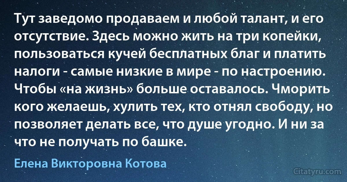 Тут заведомо продаваем и любой талант, и его отсутствие. Здесь можно жить на три копейки, пользоваться кучей бесплатных благ и платить налоги - самые низкие в мире - по настроению. Чтобы «на жизнь» больше оставалось. Чморить кого желаешь, хулить тех, кто отнял свободу, но позволяет делать все, что душе угодно. И ни за что не получать по башке. (Елена Викторовна Котова)