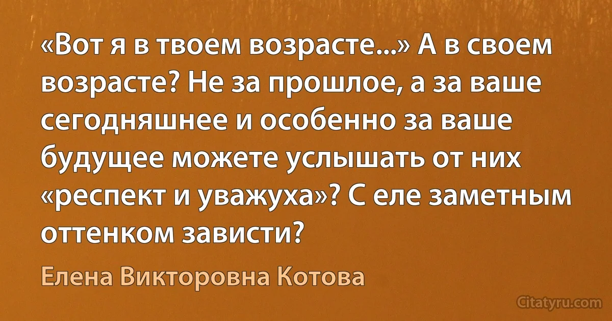 «Вот я в твоем возрасте...» А в своем возрасте? Не за прошлое, а за ваше сегодняшнее и особенно за ваше будущее можете услышать от них «респект и уважуха»? С еле заметным оттенком зависти? (Елена Викторовна Котова)