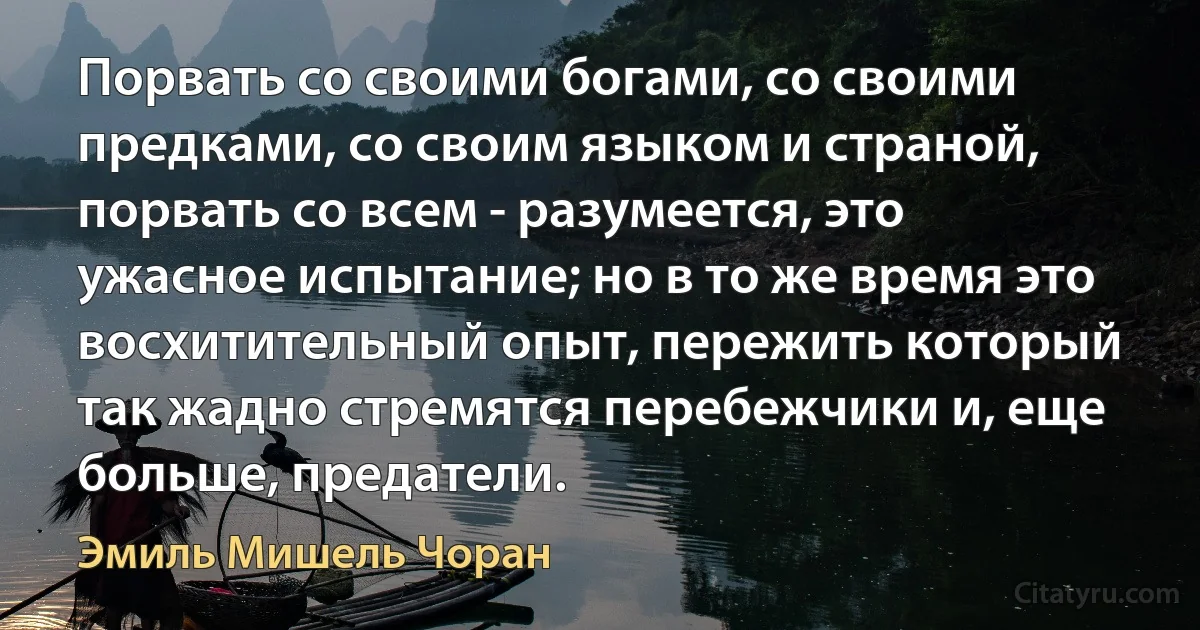 Порвать со своими богами, со своими предками, со своим языком и страной, порвать со всем - разумеется, это ужасное испытание; но в то же время это восхитительный опыт, пережить который так жадно стремятся перебежчики и, еще больше, предатели. (Эмиль Мишель Чоран)