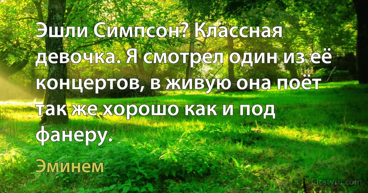 Эшли Симпсон? Классная девочка. Я смотрел один из её концертов, в живую она поёт так же хорошо как и под фанеру. (Эминем)