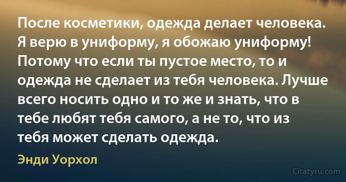 После косметики, одежда делает человека. Я верю в униформу, я обожаю униформу! Потому что если ты пустое место, то и одежда не сделает из тебя человека. Лучше всего носить одно и то же и знать, что в тебе любят тебя самого, а не то, что из тебя может сделать одежда. (Энди Уорхол)