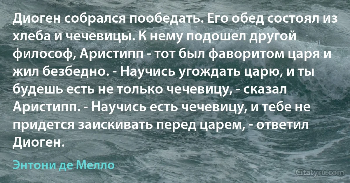 Диоген собрался пообедать. Его обед состоял из хлеба и чечевицы. К нему подошел другой философ, Аристипп - тот был фаворитом царя и жил безбедно. - Научись угождать царю, и ты будешь есть не только чечевицу, - сказал Аристипп. - Научись есть чечевицу, и тебе не придется заискивать перед царем, - ответил Диоген. (Энтони де Мелло)