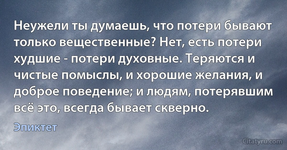 Неужели ты думаешь, что потери бывают только вещественные? Нет, есть потери худшие - потери духовные. Теряются и чистые помыслы, и хорошие желания, и доброе поведение; и людям, потерявшим всё это, всегда бывает скверно. (Эпиктет)