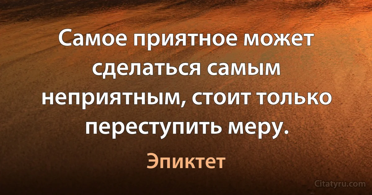 Самое приятное может сделаться самым неприятным, стоит только переступить меру. (Эпиктет)