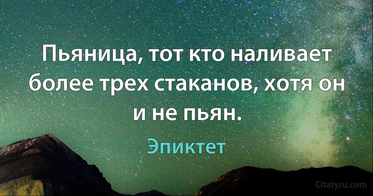 Пьяница, тот кто наливает более трех стаканов, хотя он и не пьян. (Эпиктет)