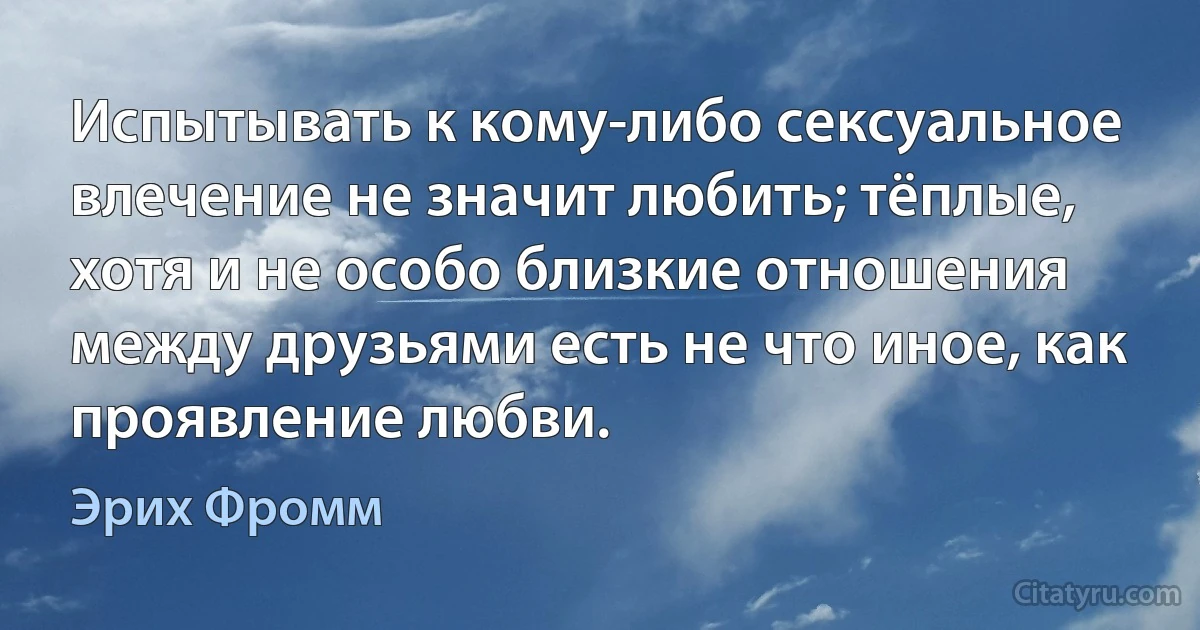 Испытывать к кому-либо сексуальное влечение не значит любить; тёплые, хотя и не особо близкие отношения между друзьями есть не что иное, как проявление любви. (Эрих Фромм)