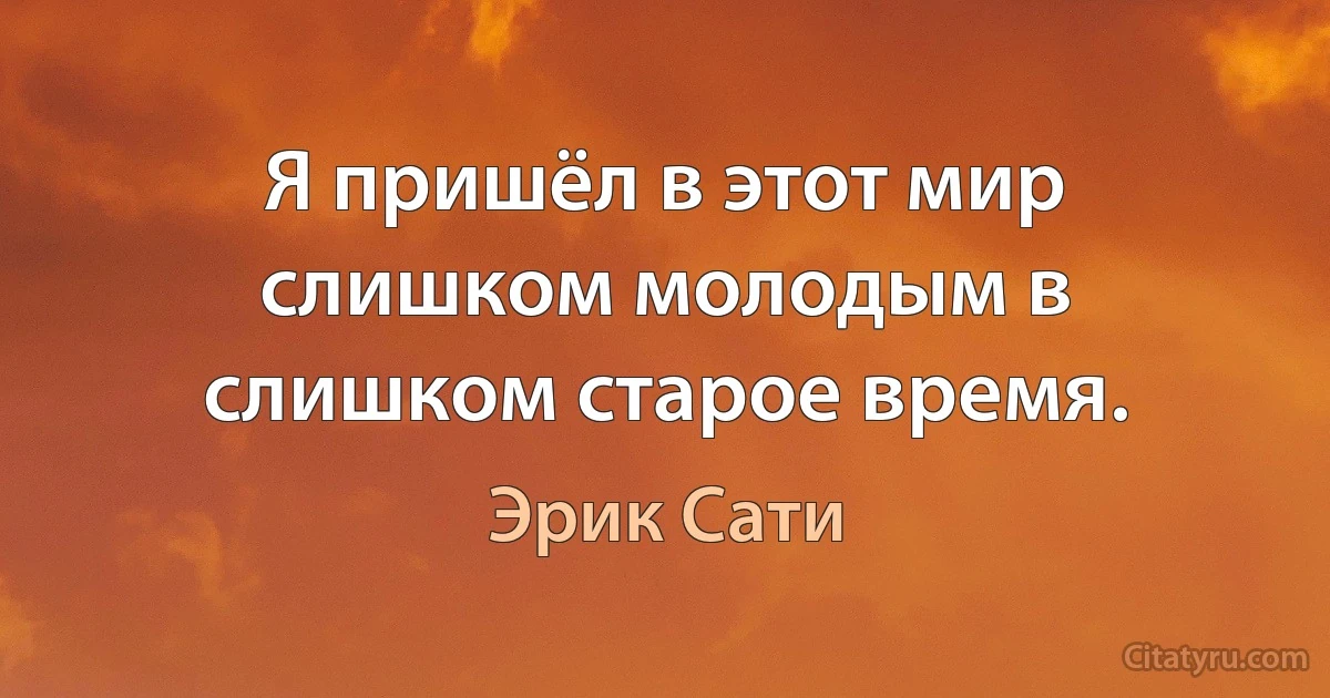 Я пришёл в этот мир слишком молодым в слишком старое время. (Эрик Сати)