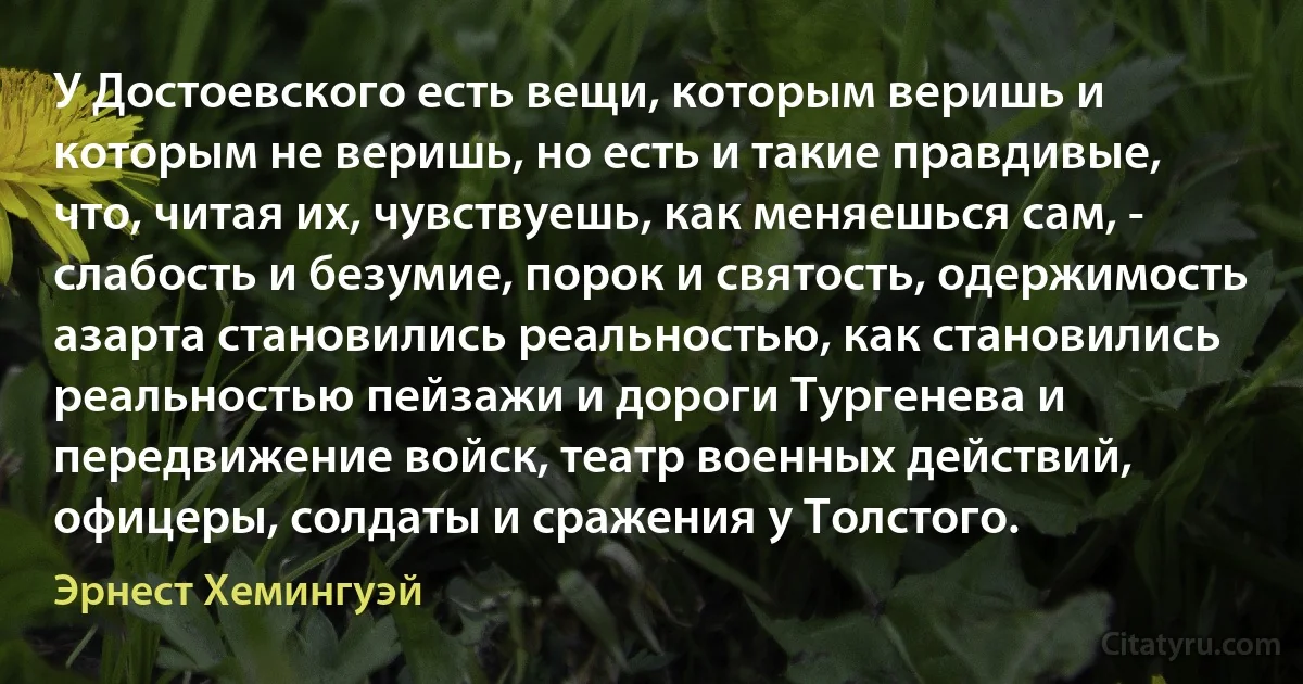 У Достоевского есть вещи, которым веришь и которым не веришь, но есть и такие правдивые, что, читая их, чувствуешь, как меняешься сам, - слабость и безумие, порок и святость, одержимость азарта становились реальностью, как становились реальностью пейзажи и дороги Тургенева и передвижение войск, театр военных действий, офицеры, солдаты и сражения у Толстого. (Эрнест Хемингуэй)