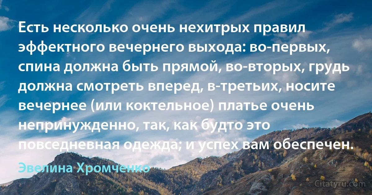 Есть несколько очень нехитрых правил эффектного вечернего выхода: во-первых, спина должна быть прямой, во-вторых, грудь должна смотреть вперед, в-третьих, носите вечернее (или коктельное) платье очень непринужденно, так, как будто это повседневная одежда; и успех вам обеспечен. (Эвелина Хромченко)