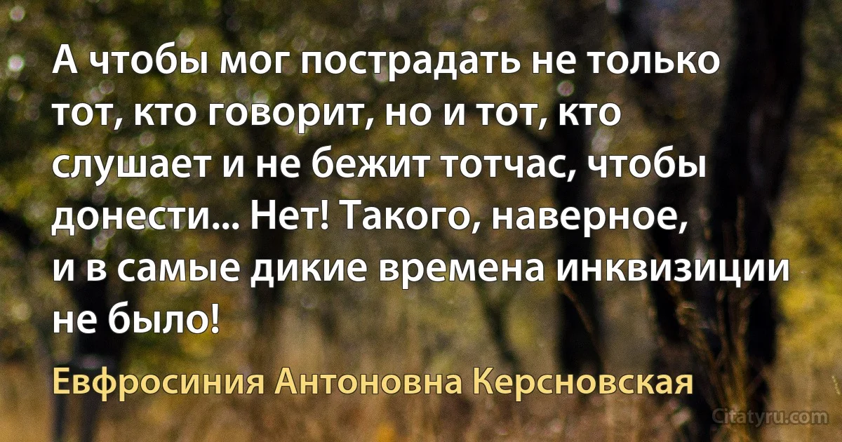 А чтобы мог пострадать не только тот, кто говорит, но и тот, кто слушает и не бежит тотчас, чтобы донести... Нет! Такого, наверное, и в самые дикие времена инквизиции не было! (Евфросиния Антоновна Керсновская)