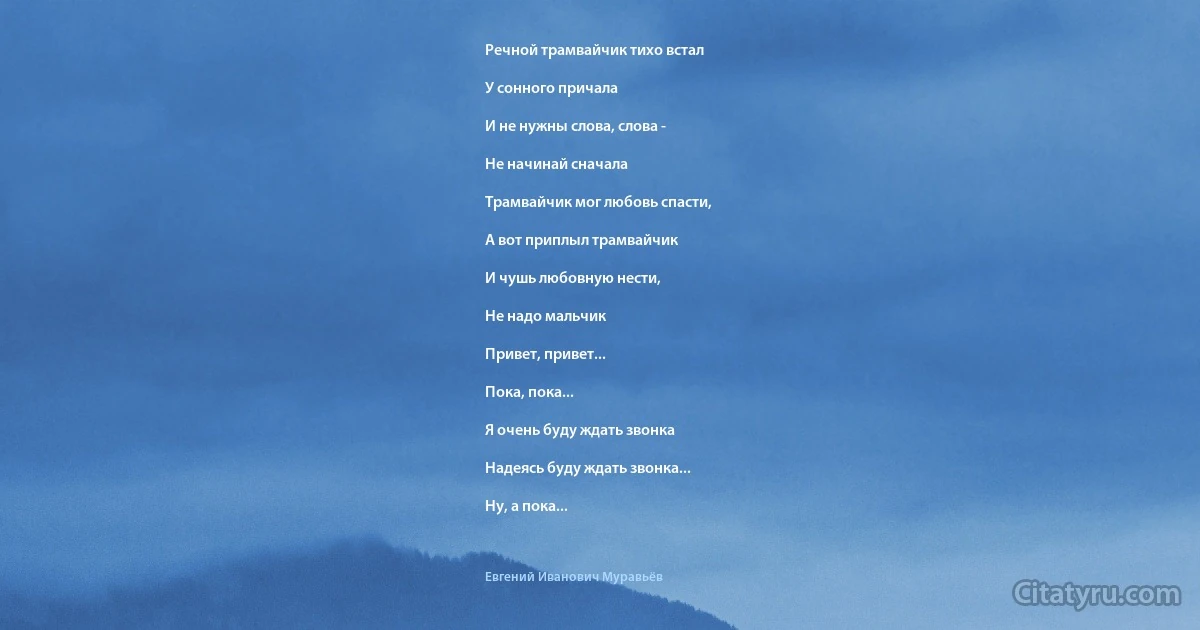 Речной трамвайчик тихо встал

У сонного причала

И не нужны слова, слова -

Не начинай сначала

Трамвайчик мог любовь спасти,

А вот приплыл трамвайчик

И чушь любовную нести,

Не надо мальчик

Привет, привет...

Пока, пока...

Я очень буду ждать звонка

Надеясь буду ждать звонка...

Ну, а пока... (Евгений Иванович Муравьёв)